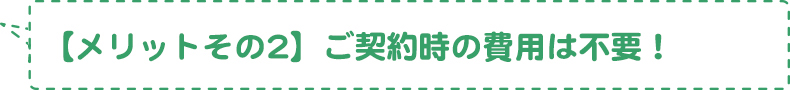 【メリットその2】ご契約時の費用は不要！