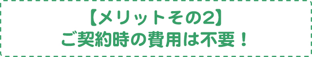 【メリットその2】ご契約時の費用は不要！